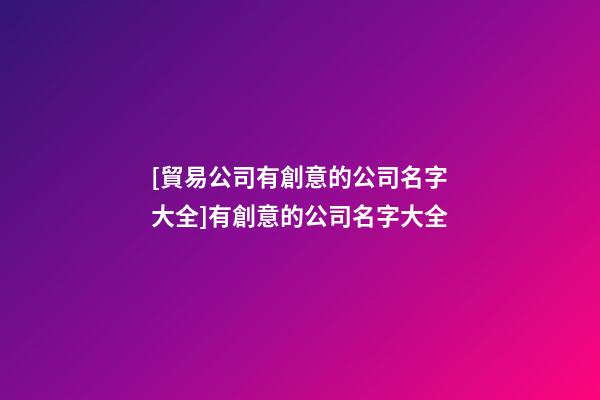 [貿易公司有創意的公司名字大全]有創意的公司名字大全-第1張-公司起名-玄機派